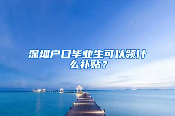 深圳户口毕业生可以领什么补贴？