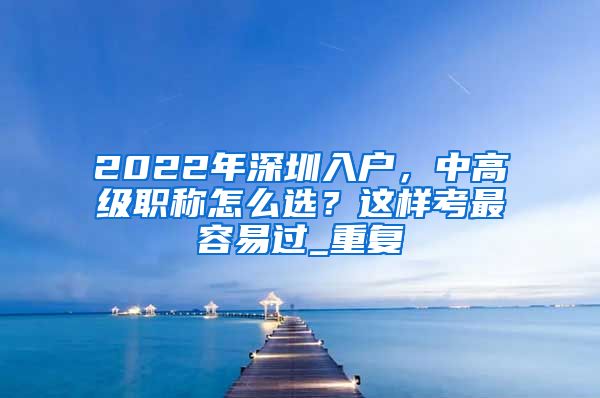 2022年深圳入户，中高级职称怎么选？这样考最容易过_重复