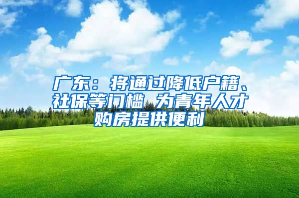 广东：将通过降低户籍、社保等门槛 为青年人才购房提供便利