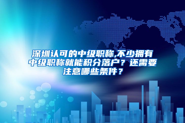 深圳认可的中级职称,不少拥有中级职称就能积分落户？还需要注意哪些条件？