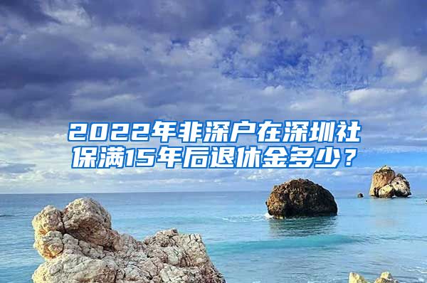 2022年非深户在深圳社保满15年后退休金多少？