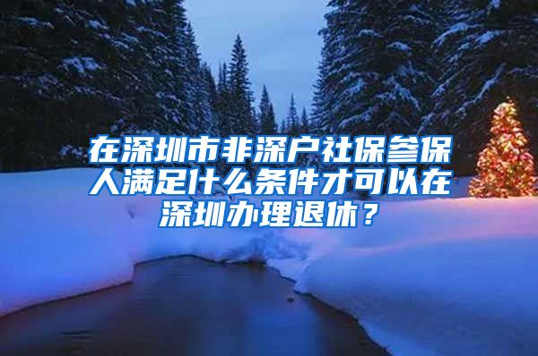 在深圳市非深户社保参保人满足什么条件才可以在深圳办理退休？