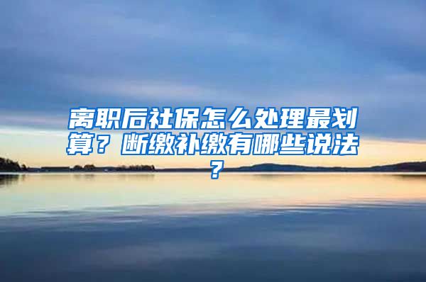 离职后社保怎么处理最划算？断缴补缴有哪些说法？