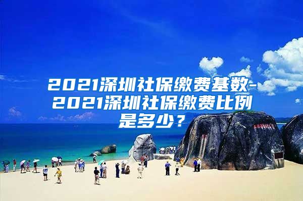 2021深圳社保缴费基数-2021深圳社保缴费比例是多少？