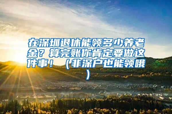 在深圳退休能领多少养老金？算完账你肯定要做这件事！（非深户也能领哦）