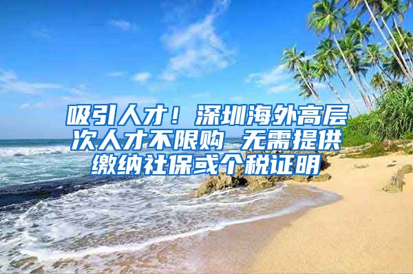 吸引人才！深圳海外高层次人才不限购 无需提供缴纳社保或个税证明