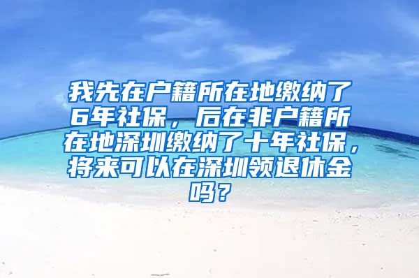 我先在户籍所在地缴纳了6年社保，后在非户籍所在地深圳缴纳了十年社保，将来可以在深圳领退休金吗？