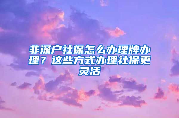 非深户社保怎么办理牌办理？这些方式办理社保更灵活