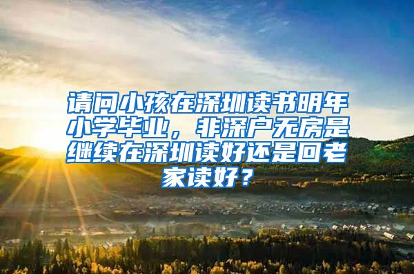 请问小孩在深圳读书明年小学毕业，非深户无房是继续在深圳读好还是回老家读好？