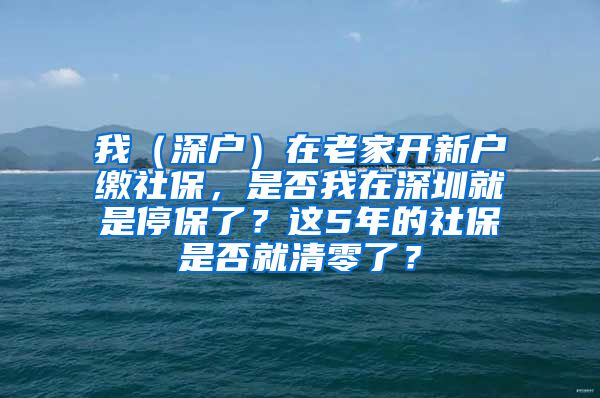 我（深户）在老家开新户缴社保，是否我在深圳就是停保了？这5年的社保是否就清零了？