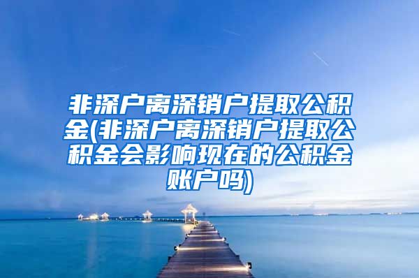 非深户离深销户提取公积金(非深户离深销户提取公积金会影响现在的公积金账户吗)