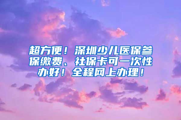 超方便！深圳少儿医保参保缴费、社保卡可一次性办好！全程网上办理！