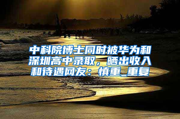 中科院博士同时被华为和深圳高中录取，晒出收入和待遇网友：慎重_重复