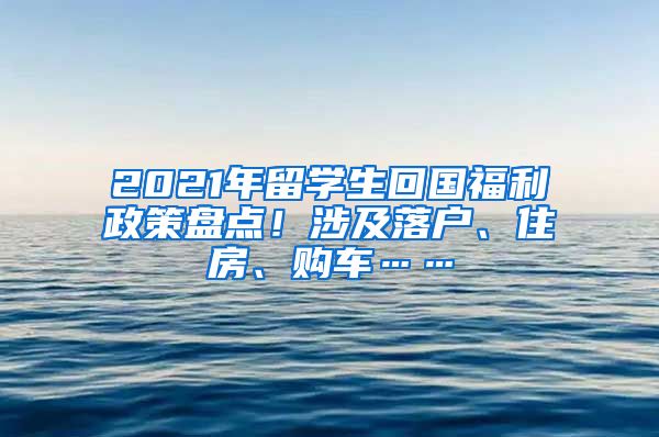 2021年留学生回国福利政策盘点！涉及落户、住房、购车……