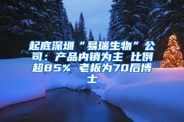 起底深圳“易瑞生物”公司：产品内销为主 比例超85% 老板为70后博士