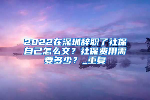 2022在深圳辞职了社保自己怎么交？社保费用需要多少？_重复