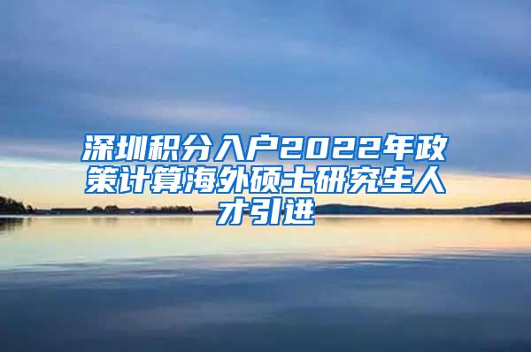 深圳积分入户2022年政策计算海外硕士研究生人才引进