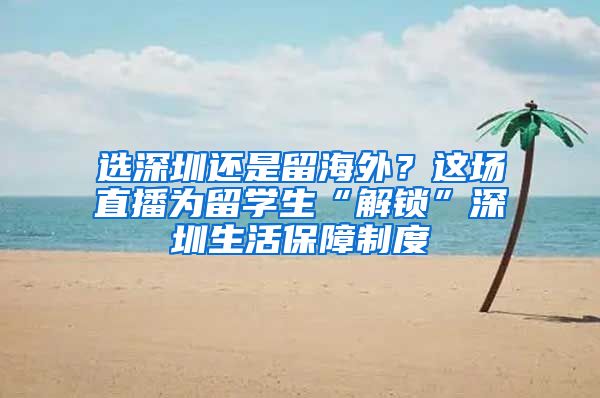 选深圳还是留海外？这场直播为留学生“解锁”深圳生活保障制度