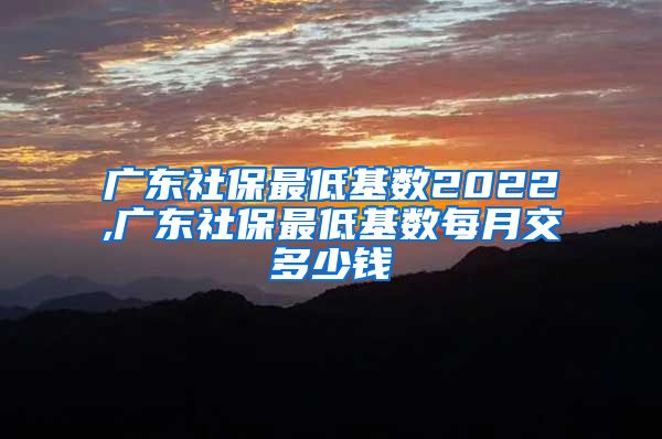 广东社保最低基数2022,广东社保最低基数每月交多少钱