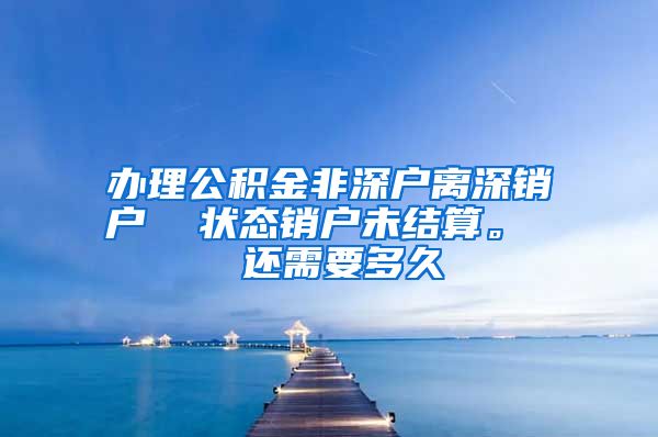 办理公积金非深户离深销户  状态销户未结算。  还需要多久