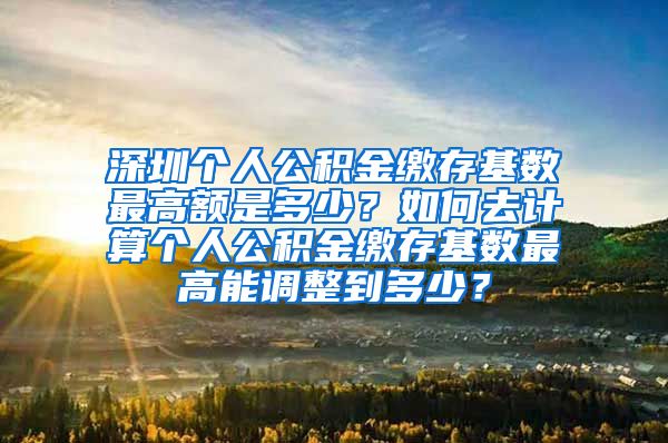 深圳个人公积金缴存基数最高额是多少？如何去计算个人公积金缴存基数最高能调整到多少？