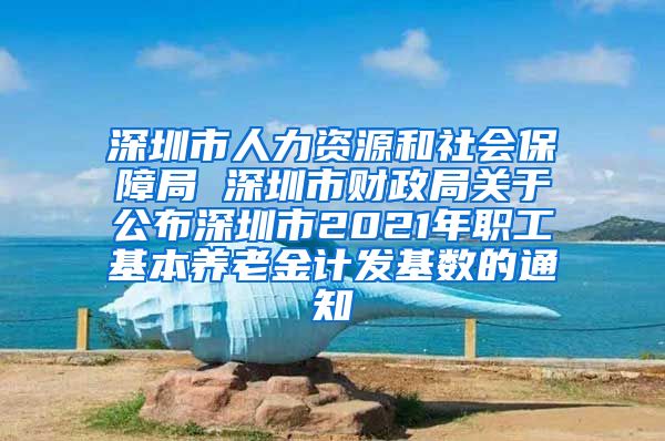 深圳市人力资源和社会保障局 深圳市财政局关于公布深圳市2021年职工基本养老金计发基数的通知