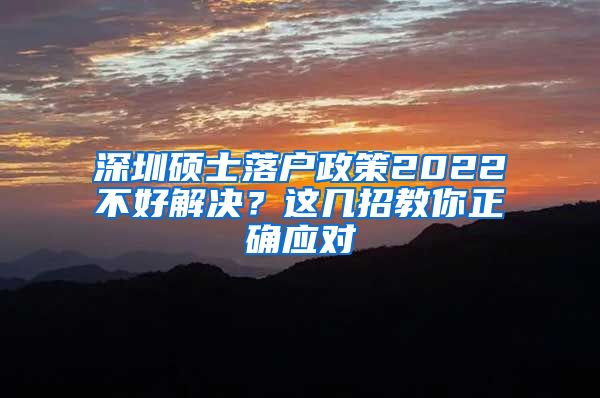 深圳硕士落户政策2022不好解决？这几招教你正确应对