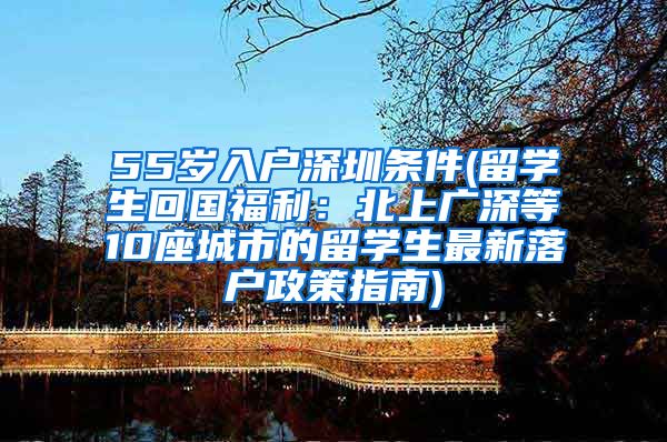 55岁入户深圳条件(留学生回国福利：北上广深等10座城市的留学生最新落户政策指南)