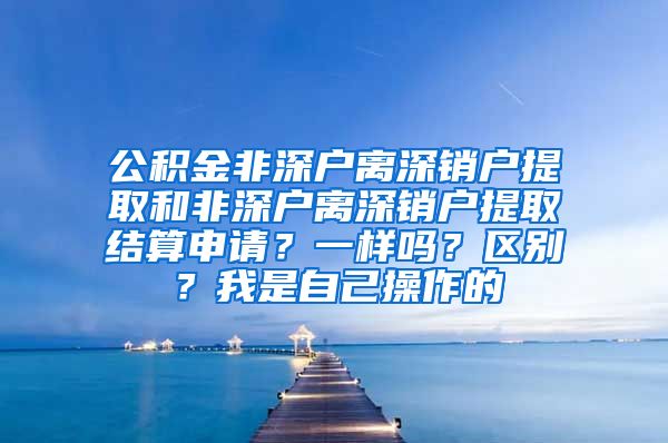 公积金非深户离深销户提取和非深户离深销户提取结算申请？一样吗？区别？我是自己操作的