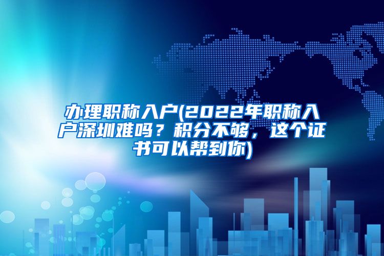 办理职称入户(2022年职称入户深圳难吗？积分不够，这个证书可以帮到你)