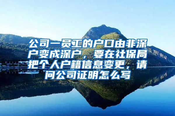 公司一员工的户口由非深户变成深户，要在社保局把个人户籍信息变更，请问公司证明怎么写