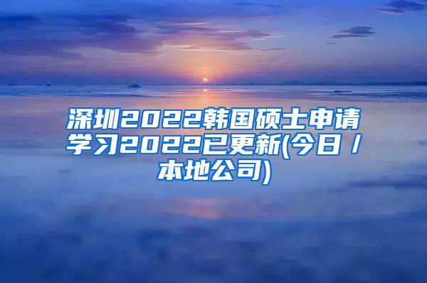 深圳2022韩国硕士申请学习2022已更新(今日／本地公司)