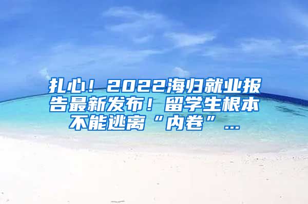 扎心！2022海归就业报告最新发布！留学生根本不能逃离“内卷”...