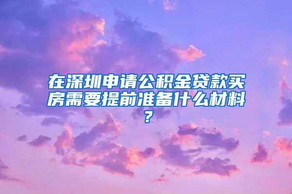 在深圳申请公积金贷款买房需要提前准备什么材料？