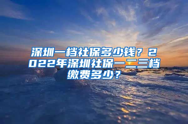 深圳一档社保多少钱？2022年深圳社保一二三档缴费多少？