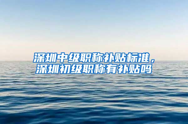 深圳中级职称补贴标准，深圳初级职称有补贴吗