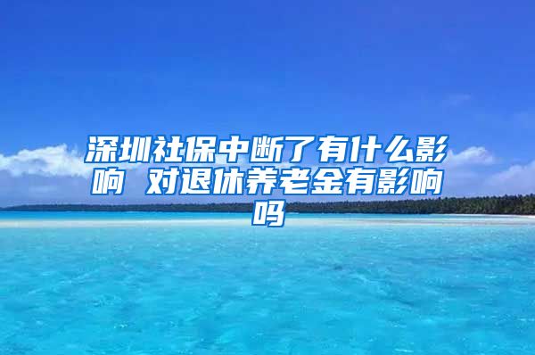 深圳社保中断了有什么影响 对退休养老金有影响吗