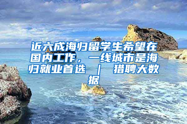 近六成海归留学生希望在国内工作，一线城市是海归就业首选 ｜ 猎聘大数据