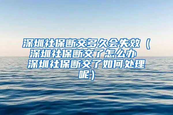 深圳社保断交多久会失效（深圳社保断交了怎么办 深圳社保断交了如何处理呢）