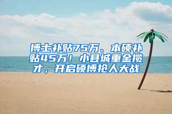 博士补贴75万、本硕补贴45万！小县城重金揽才，开启硕博抢人大战