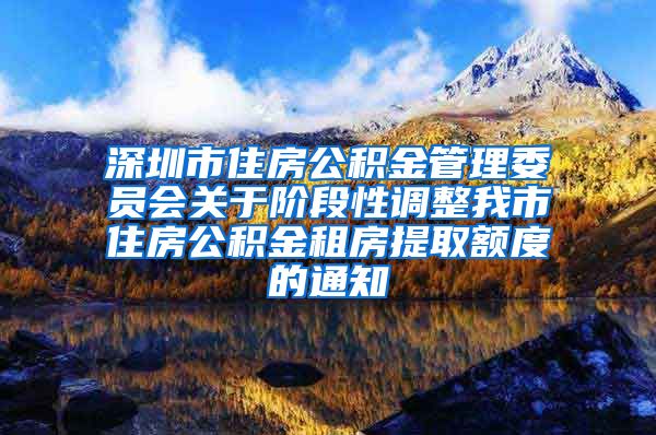 深圳市住房公积金管理委员会关于阶段性调整我市住房公积金租房提取额度的通知