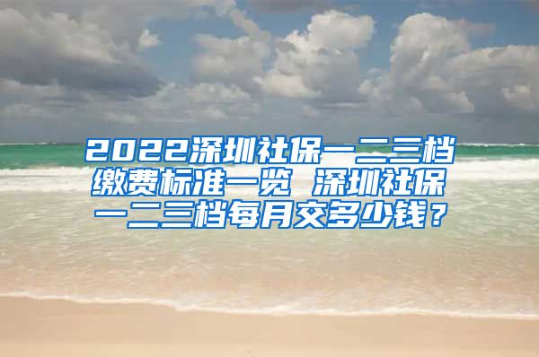 2022深圳社保一二三档缴费标准一览 深圳社保一二三档每月交多少钱？