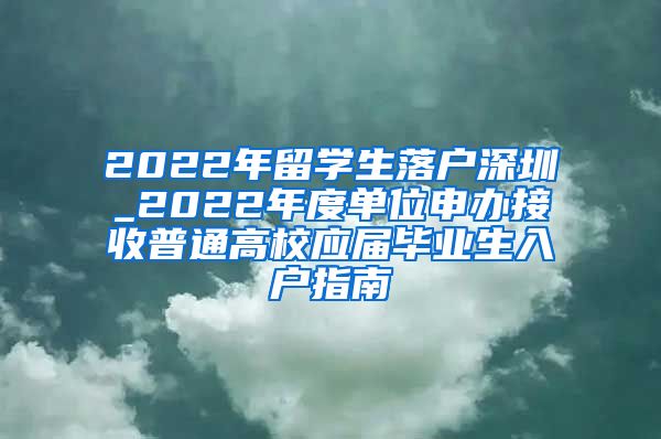 2022年留学生落户深圳_2022年度单位申办接收普通高校应届毕业生入户指南