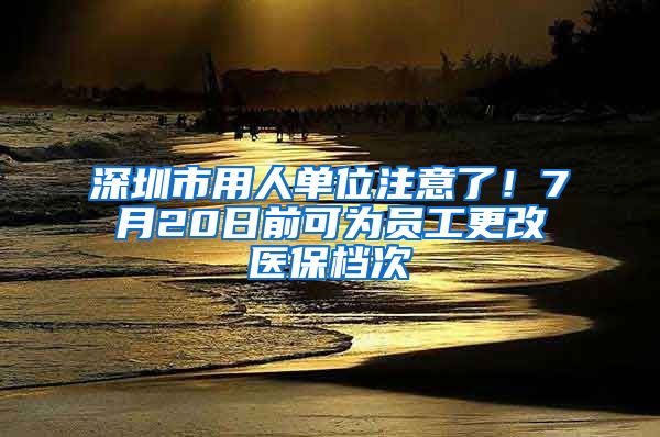 深圳市用人单位注意了！7月20日前可为员工更改医保档次