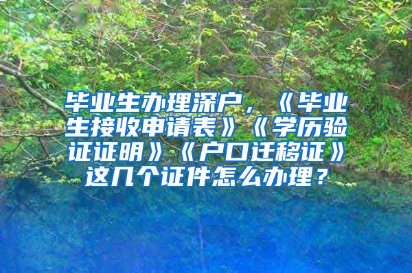 毕业生办理深户，《毕业生接收申请表》《学历验证证明》《户口迁移证》这几个证件怎么办理？