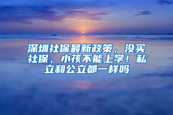 深圳社保最新政策，没买社保，小孩不能上学！私立和公立都一样吗