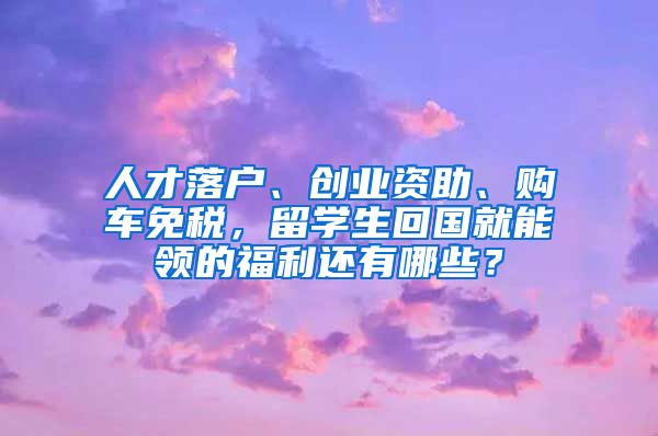 人才落户、创业资助、购车免税，留学生回国就能领的福利还有哪些？