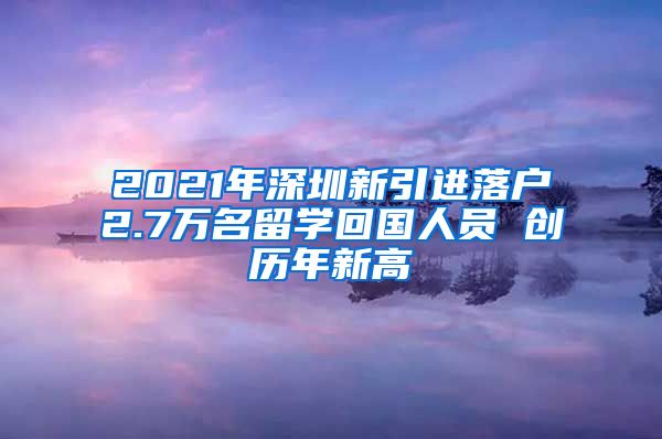 2021年深圳新引进落户2.7万名留学回国人员 创历年新高