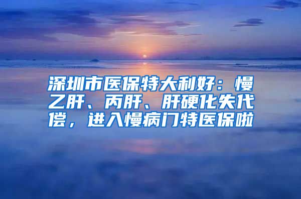 深圳市医保特大利好：慢乙肝、丙肝、肝硬化失代偿，进入慢病门特医保啦