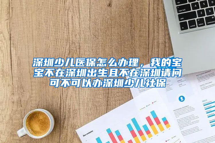 深圳少儿医保怎么办理，我的宝宝不在深圳出生且不在深圳请问可不可以办深圳少儿社保